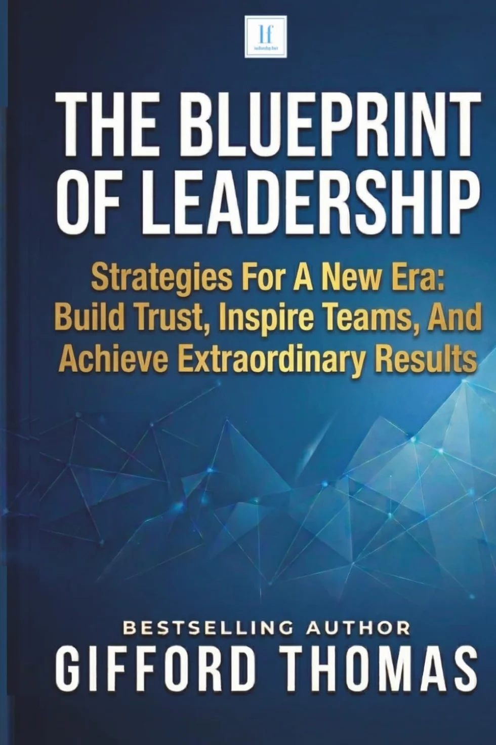 The Blueprint of Leadership: Strategies For A New Era: Build Trust, Inspire Teams and Achieve Extraordinary Results